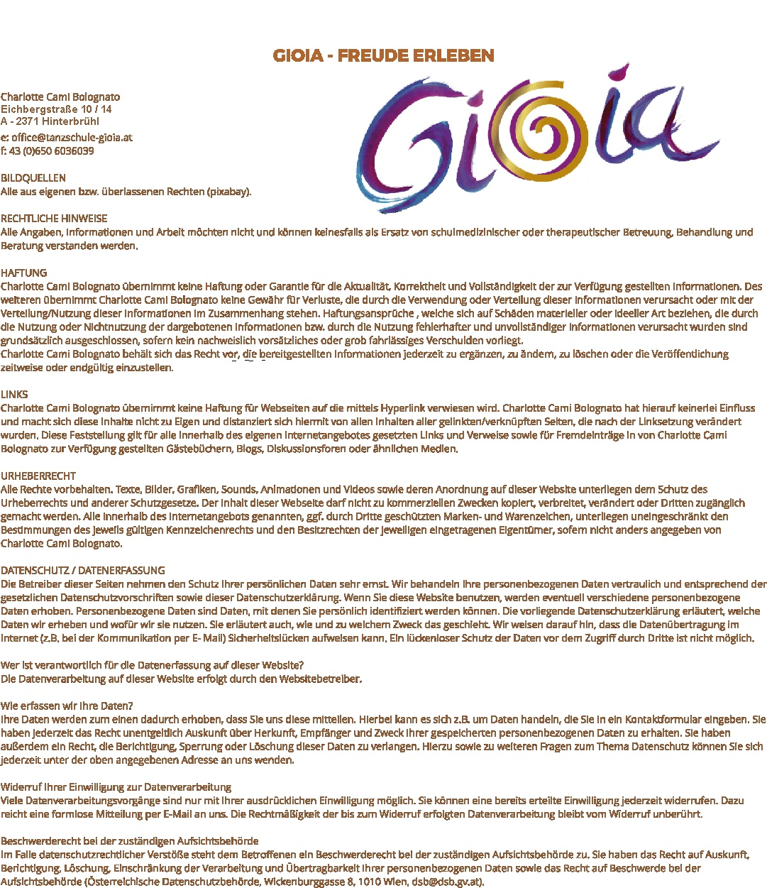 I M P R E S S U M GIOIA - FREUDE ERLEBEN Charlotte Cami Bolognato Eichbergstrae 10/14 A-2371 Hinterbrhl e: office@tanzschule-gioia.at f: 43 (0)650 6036039  BILDQUELLEN Alle aus eigenen bzw. berlassenen Rechten (pixabay).  RECHTLICHE HINWEISE  Alle Angaben, Informationen und Arbeit mchten nicht und knnen keinesfalls als Ersatz von schulmedizinischer oder therapeutischer Betreuung, Behandlung und Beratung verstanden werden.   HAFTUNG  Charlotte Cami Bolognato bernimmt keine Haftung oder Garantie fr die Aktualitt, Korrektheit und Vollstndigkeit der zur Verfgung gestellten Informationen. Des weiteren bernimmt Charlotte Cami Bolognato keine Gewhr fr Verluste, die durch die Verwendung oder Verteilung dieser Informationen verursacht oder mit der Verteilung/Nutzung dieser Informationen im Zusammenhang stehen. Haftungsansprche , welche sich auf Schden materieller oder ideeller Art beziehen, die durch die Nutzung oder Nichtnutzung der dargebotenen Informationen bzw. durch die Nutzung fehlerhafter und unvollstndiger Informationen verursacht wurden sind grundstzlich ausgeschlossen, sofern kein nachweislich vorstzliches oder grob fahrlssiges Verschulden vorliegt.  Charlotte Cami Bolognato behlt sich das Recht vor, die bereitgestellten Informationen jederzeit zu ergnzen, zu ndern, zu lschen oder die Verffentlichung zeitweise oder endgltig einzustellen.   LINKS  Charlotte Cami Bolognato bernimmt keine Haftung fr Webseiten auf die mittels Hyperlink verwiesen wird. Charlotte Cami Bolognato hat hierauf keinerlei Einfluss und macht sich diese Inhalte nicht zu Eigen und distanziert sich hiermit von allen Inhalten aller gelinkten/verknpften Seiten, die nach der Linksetzung verndert wurden. Diese Feststellung gilt fr alle innerhalb des eigenen Internetangebotes gesetzten Links und Verweise sowie fr Fremdeintrge in von Charlotte Cami Bolognato zur Verfgung gestellten Gstebchern, Blogs, Diskussionsforen oder hnlichen Medien.   URHEBERRECHT  Alle Rechte vorbehalten. Texte, Bilder, Grafiken, Sounds, Animationen und Videos sowie deren Anordnung auf dieser Website unterliegen dem Schutz des Urheberrechts und anderer Schutzgesetze. Der Inhalt dieser Webseite darf nicht zu kommerziellen Zwecken kopiert, verbreitet, verndert oder Dritten zugnglich gemacht werden. Alle innerhalb des Internetangebots genannten, ggf. durch Dritte geschtzten Marken- und Warenzeichen, unterliegen uneingeschrnkt den Bestimmungen des jeweils gltigen Kennzeichenrechts und den Besitzrechten der jeweiligen eingetragenen Eigentmer, sofern nicht anders angegeben von Charlotte Cami Bolognato.  DATENSCHUTZ / DATENERFASSUNG  Die Betreiber dieser Seiten nehmen den Schutz Ihrer persnlichen Daten sehr ernst. Wir behandeln Ihre personenbezogenen Daten vertraulich und entsprechend der gesetzlichen Datenschutzvorschriften sowie dieser Datenschutzerklrung. Wenn Sie diese Website benutzen, werden eventuell verschiedene personenbezogene Daten erhoben. Personenbezogene Daten sind Daten, mit denen Sie persnlich identifiziert werden knnen. Die vorliegende Datenschutzerklrung erlutert, welche Daten wir erheben und wofr wir sie nutzen. Sie erlutert auch, wie und zu welchem Zweck das geschieht. Wir weisen darauf hin, dass die Datenbertragung im Internet (z.B. bei der Kommunikation per E- Mail) Sicherheitslcken aufweisen kann. Ein lckenloser Schutz der Daten vor dem Zugriff durch Dritte ist nicht mglich.   Wer ist verantwortlich fr die Datenerfassung auf dieser Website?  Die Datenverarbeitung auf dieser Website erfolgt durch den Websitebetreiber.   Wie erfassen wir Ihre Daten?  Ihre Daten werden zum einen dadurch erhoben, dass Sie uns diese mitteilen. Hierbei kann es sich z.B. um Daten handeln, die Sie in ein Kontaktformular eingeben. Sie haben jederzeit das Recht unentgeltlich Auskunft ber Herkunft, Empfnger und Zweck Ihrer gespeicherten personenbezogenen Daten zu erhalten. Sie haben auerdem ein Recht, die Berichtigung, Sperrung oder Lschung dieser Daten zu verlangen. Hierzu sowie zu weiteren Fragen zum Thema Datenschutz knnen Sie sich jederzeit unter der oben angegebenen Adresse an uns wenden. ​   Widerruf Ihrer Einwilligung zur Datenverarbeitung  Viele Datenverarbeitungsvorgnge sind nur mit Ihrer ausdrcklichen Einwilligung mglich. Sie knnen eine bereits erteilte Einwilligung jederzeit widerrufen. Dazu reicht eine formlose Mitteilung per E-Mail an uns. Die Rechtmigkeit der bis zum Widerruf erfolgten Datenverarbeitung bleibt vom Widerruf unberhrt.   Beschwerderecht bei der zustndigen Aufsichtsbehrde  Im Falle datenschutzrechtlicher Verste steht dem Betroffenen ein Beschwerderecht bei der zustndigen Aufsichtsbehrde zu. Sie haben das Recht auf Auskunft, Berichtigung, Lschung, Einschrnkung der Verarbeitung und bertragbarkeit Ihrer personenbezogenen Daten sowie das Recht auf Beschwerde bei der Aufsichtsbehrde (sterreichische Datenschutzbehrde, Wickenburggasse 8, 1010 Wien, dsb@dsb.gv.at).